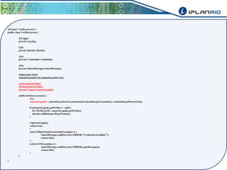 @Name("verificaAcesso") 
public class VerificaAcesso { 
@Logger 
private Log log; 
@In 
private Identity identity; 
@In 
private Credentials credentials; 
@In 
private StatusMessages statusMessages; 
@In(create=true) 
AutenticacaoService autenticacaoService; 
@In(required=false) 
@Out(required=false) 
private Usuario usuarioLogado; 
public boolean acessar() { 
try{ 
usuarioLogado = autenticacaoService.autenticar(credentials.getUsername(), credentials.getPassword()); 
if (usuarioLogado.getPerfis() != null) { 
for (Perfil perfil : usuarioLogado.getPerfis()) 
identity.addRole(perfil.getNome()); 
} 
registrarLogin(); 
return true; 
} 
catch (ObjetoNaoEncontradoException e) { 
statusMessages.add(Severity.ERROR,"Credencial inválida!"); 
return false; 
} 
catch (LISException e) { 
statusMessages.add(Severity.ERROR,e.getMessage()); 
return false; 
} 
} 
} 
 