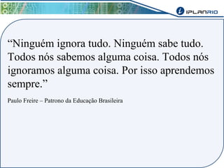 “Ninguém ignora tudo. Ninguém sabe tudo. 
Todos nós sabemos alguma coisa. Todos nós 
ignoramos alguma coisa. Por isso aprendemos 
sempre.” 
Paulo Freire – Patrono da Educação Brasileira 
