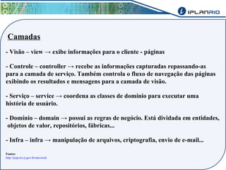 Camadas 
- Visão – view → exibe informações para o cliente - páginas 
- Controle – controller → recebe as informações capturadas repassando-as 
para a camada de serviço. Também controla o fluxo de navegação das páginas 
exibindo os resultados e mensagens para a camada de visão. 
- Serviço – service → coordena as classes de domínio para executar uma 
história de usuário. 
- Domínio – domain → possui as regras de negócio. Está dividada em entidades, 
objetos de valor, repositórios, fábricas... 
- Infra – infra → manipulação de arquivos, criptografia, envio de e-mail... 
Fontes: 
http://jeap.rio.rj.gov.br/maverick 
 