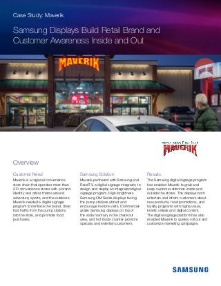 Case Study: Maverik
Samsung Displays Build Retail Brand and
Customer Awareness Inside and Out
Customer Need
Maverik is a regional convenience
store chain that operates more than
270 convenience stores with a brand
identity and décor theme around
adventure, sports, and the outdoors.
Maverik needed a digital signage
program to reinforce the brand, drive
foot traffic from the pump stations
into the store, and promote food
purchases.
Samsung Solution
Maverik partnered with Samsung and
RevelTV, a digital signage integrator, to
design and deploy an integrated digital
signage program. High-brightness
Samsung OM Series displays facing
the pump stations attract and
encourage in-store visits. Commercial-
grade Samsung displays on top of
the soda fountain, in the checkout
area, and hot foods counter promote
specials and entertain customers.
Results
The Samsung digital signage program
has enabled Maverik to grab and
keep customer attention inside and
outside the stores. The displays both
entertain and inform customers about
new products, food promotions, and
loyalty programs with highly visual,
kinetic videos and digital content.
The digital signage platform has also
enabled Maverik to quickly roll out and
customize marketing campaigns.
Overview
 
