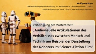 Wolfgang Ruge
                                                  Masterstudiengang Medienbildung, 11. Fachsemester | Matrikelnummer: 175611
                                                                   mail@wolfgang-ruge.name | http://www.wolfgang-ruge.name




                                                       Verteidigung der Masterarbeit:
                                                       „Audiovisuelle Artikulationen des
                                                       Verhältnisses zwischen Mensch und
                                                       Technik am Beispiel der Darstellung
                                                       des Roboters im Science-Fiction Film“
http://www.flickr.com/photos/st3f4n/3493855156/
 