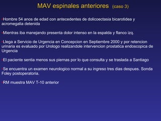 MAV espinales anteriores  (caso 3) Hombre 54 anos de edad con antecedentes de dolicoectasia bicarotidea y acromegalia detenida Mientras iba manejando presenta dolor intenso en la espalda y flanco izq. Llega a Servicio de Urgencia en Concepcion en Septiembre 2000 y por retencion urinaria es evaluado por Urologo realizandole intervencion prostatica endoscopica de Urgencia El paciente sentia menos sus piernas por lo que consulta y se traslada a Santiago Se encuentra un examen neurologico normal a su ingreso tres dias despues. Sonda Foley postoperatoria. RM muestra MAV T-10 anterior 