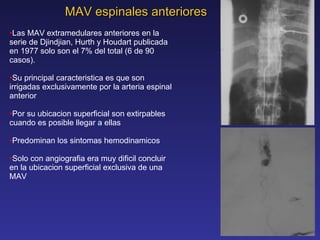 MAV espinales anteriores Las MAV extramedulares anteriores en la serie de Djindjian, Hurth y Houdart publicada en 1977 solo son el 7% del total (6 de 90 casos). Su principal caracteristica es que son irrigadas exclusivamente por la arteria espinal anterior Por su ubicacion superficial son extirpables cuando es posible llegar a ellas Predominan los sintomas hemodinamicos Solo con angiografia era muy dificil concluir en la ubicacion superficial exclusiva de una MAV 