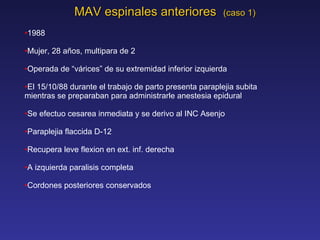 MAV espinales anteriores  (caso 1) 1988 Mujer, 28 a ñ os, multipara de 2 Operada  de “v á rices” de su extremidad inferior izquierda El 15/10/88 durante el trabajo de parto presenta paraplejia subita mientras se preparaban para administrarle anestesia epidural Se efectuo cesarea inmediata y se derivo al INC Asenjo Paraplejia flaccida D-12 Recupera leve flexion en ext. inf. derecha A izquierda paralisis completa Cordones posteriores conservados  