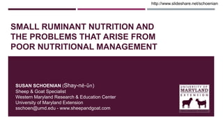 SMALL RUMINANT NUTRITION AND
THE PROBLEMS THAT ARISE FROM
POOR NUTRITIONAL MANAGEMENT
SUSAN SCHOENIAN (Shay-nē-ŭn)
Sheep & Goat Specialist
Western Maryland Research & Education Center
University of Maryland Extension
sschoen@umd.edu - www.sheepandgoat.com
http://www.slideshare.net/schoenian
 