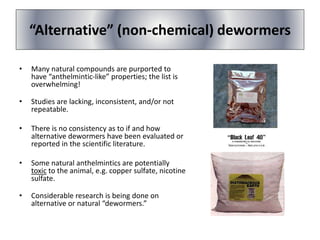 “Alternative” (non-chemical) dewormers
• Many natural compounds are purported to
have “anthelmintic-like” properties; the list is
overwhelming!
• Studies are lacking, inconsistent, and/or not
repeatable.
• There is no consistency as to if and how
alternative dewormers have been evaluated or
reported in the scientific literature.
• Some natural anthelmintics are potentially
toxic to the animal, e.g. copper sulfate, nicotine
sulfate.
• Considerable research is being done on
alternative or natural “dewormers.”
 