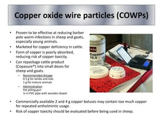 Copper oxide wire particles (COWPs)
• Proven to be effective at reducing barber
pole worm infections in sheep and goats,
especially young animals.
• Marketed for copper deficiency in cattle.
• Form of copper is poorly absorbed,
reducing risk of copper toxicity.
• Can repackage cattle product
(Copasure®) into small doses for
sheep and goats.
– Recommended dosage:
0.5 g for lambs and kids
1 g for mature animals
– Administration
Pet pilling gun
½-in PVC pipe with wooden dowel
• Commercially-available 2 and 4 g copper boluses may contain too much copper
for repeated anthelmintic usage.
• Risk of copper toxicity should be evaluated before being used in sheep.
 