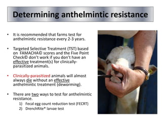 Determining anthelmintic resistance
• It is recommended that farms test for
anthelmintic resistance every 2-3 years.
• Targeted Selective Treatment (TST) based
on FAMACHA© scores and the Five Point
Check© don’t work if you don’t have an
effective treatment(s) for clinically-
parasitized animals.
• Clinically-parasitized animals will almost
always die without an effective
anthelmintic treatment (deworming).
• There are two ways to test for anthelmintic
resistance.
1) Fecal egg count reduction test (FECRT)
2) DrenchRite® larvae test
 