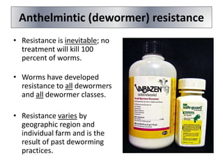 Anthelmintic (dewormer) resistance
• Resistance is inevitable; no
treatment will kill 100
percent of worms.
• Worms have developed
resistance to all dewormers
and all dewormer classes.
• Resistance varies by
geographic region and
individual farm and is the
result of past deworming
practices.
 