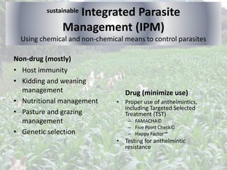 sustainable Integrated Parasite
Management (IPM)
Using chemical and non-chemical means to control parasites
Non-drug (mostly)
• Host immunity
• Kidding and weaning
management
• Nutritional management
• Pasture and grazing
management
• Genetic selection
Drug (minimize use)
• Proper use of anthelmintics,
including Targeted Selected
Treatment (TST)
– FAMACHA©
– Five Point Check©
– Happy Factor™
• Testing for anthelmintic
resistance
 