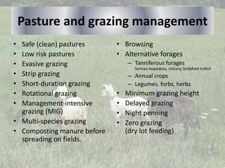 Pasture and grazing management
• Safe (clean) pastures
• Low risk pastures
• Evasive grazing
• Strip grazing
• Short-duration grazing
• Rotational grazing
• Management-intensive
grazing (MIG)
• Multi-species grazing
• Composting manure before
spreading on fields.
• Browsing
• Alternative forages
– Tanniferous forages
Sericea lespedeza, chicory, birdsfoot trefoil
– Annual crops
– Legumes, forbs, herbs
• Minimum grazing height
• Delayed grazing
• Night penning
• Zero grazing
(dry lot feeding)
 
