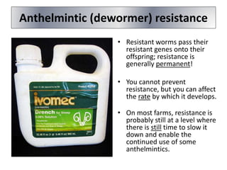 Anthelmintic (dewormer) resistance
• Resistant worms pass their
resistant genes onto their
offspring; resistance is
generally permanent!
• You cannot prevent
resistance, but you can affect
the rate by which it develops.
• On most farms, resistance is
probably still at a level where
there is still time to slow it
down and enable the
continued use of some
anthelmintics.
 