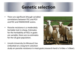 Genetic selection
• There are significant (though variable)
correlations between FEC and PCV
and FEC and FAMACHA© scores.
• Parasite resistance is a moderately
heritable trait in sheep. Estimates
for the heritability of FECs in goats
are variable; there are no estimates
for the US goat population.
• Lincoln University (in Missouri) has
embarked on a long term selection
study on parasite resistance in meat goats (research herd is ¾ Kiko x ¼ Boer).
 