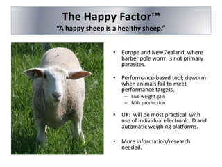 The Happy Factor™
“A happy sheep is a healthy sheep.”
• Europe and New Zealand, where
barber pole worm is not primary
parasites.
• Performance-based tool; deworm
when animals fail to meet
performance targets.
– Live weight gain
– Milk production
• UK: will be most practical with
use of individual electronic ID and
automatic weighing platforms.
• More information/research
needed.
 