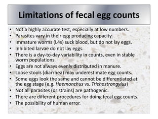 Limitations of fecal egg counts
• Not a highly accurate test, especially at low numbers.
• Parasites vary in their egg producing capacity.
• Immature worms (L4s) suck blood, but do not lay eggs.
• Inhibited larvae do not lay eggs.
• There is a day-to-day variability in counts, even in stable
worm populations.
• Eggs are not always evenly distributed in manure.
• Loose stools (diarrhea) may underestimate egg counts.
• Some eggs look the same and cannot be differentiated at
the egg stage (e.g. Haemonchus vs. Trichostrongylus)
• Not all parasites (or strains) are pathogenic.
• There are different procedures for doing fecal egg counts.
• The possibility of human error.
 