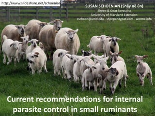 Current recommendations for internal
parasite control in small ruminants
SUSAN SCHOENIAN (Shāy nē ŭn)
Sheep & Goat Specialist
University of Maryland Extension
sschoen@umd.edu - sheepandgoat.com - wormx.info
http://www.slideshare.net/schoenian
 