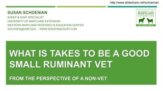 WHAT IS TAKES TO BE A GOOD
SMALL RUMINANT VET
FROM THE PERSPECTIVE OF A NON-VET
SUSAN SCHOENIAN
SHEEP & GOAT SPECIALIST
UNIVERSITY OF MARYLAND EXTENSION
WESTERN MARYLAND RESEARCH & EDUCATION CENTER
SSCHOEN@UMD.EDU - WWW.SHEEPANDGOAT.COM
http://www.slideshare.net/schoenian
 