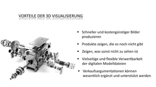 VORTEILE DER 3D VISUALISIERUNG

 Schneller und kostengünstiger Bilder
produzieren
 Produkte zeigen, die es noch nicht gibt
 Zeigen, was sonst nicht zu sehen ist

 Vielseitige und flexible Verwertbarkeit
der digitalen Modelldateien
 Verkaufsargumentationen können
wesentlich ergänzt und unterstützt werden

 