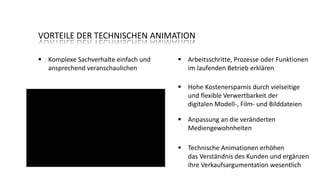 VORTEILE DER TECHNISCHEN ANIMATION
 Komplexe Sachverhalte einfach und
ansprechend veranschaulichen

 Arbeitsschritte, Prozesse oder Funktionen
im laufenden Betrieb erklären
 Hohe Kostenersparnis durch vielseitige
und flexible Verwertbarkeit der
digitalen Modell-, Film- und Bilddateien
 Anpassung an die veränderten
Mediengewohnheiten
 Technische Animationen erhöhen
das Verständnis des Kunden und ergänzen
ihre Verkaufsargumentation wesentlich

 