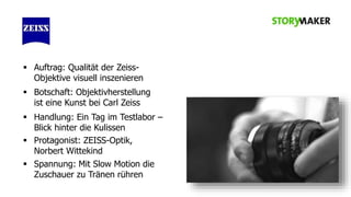  Auftrag: Qualität der ZeissObjektive visuell inszenieren
 Botschaft: Objektivherstellung
ist eine Kunst bei Carl Zeiss
 Handlung: Ein Tag im Testlabor –
Blick hinter die Kulissen
 Protagonist: ZEISS-Optik,
Norbert Wittekind
 Spannung: Mit Slow Motion die
Zuschauer zu Tränen rühren

 