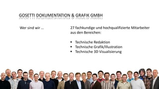 GOSETTI DOKUMENTATION & GRAFIK GMBH
Wer sind wir …

27 fachkundige und hochqualifizierte Mitarbeiter
aus den Bereichen:
 Technische Redaktion
 Technische Grafik/Illustration
 Technische 3D Visualisierung

 