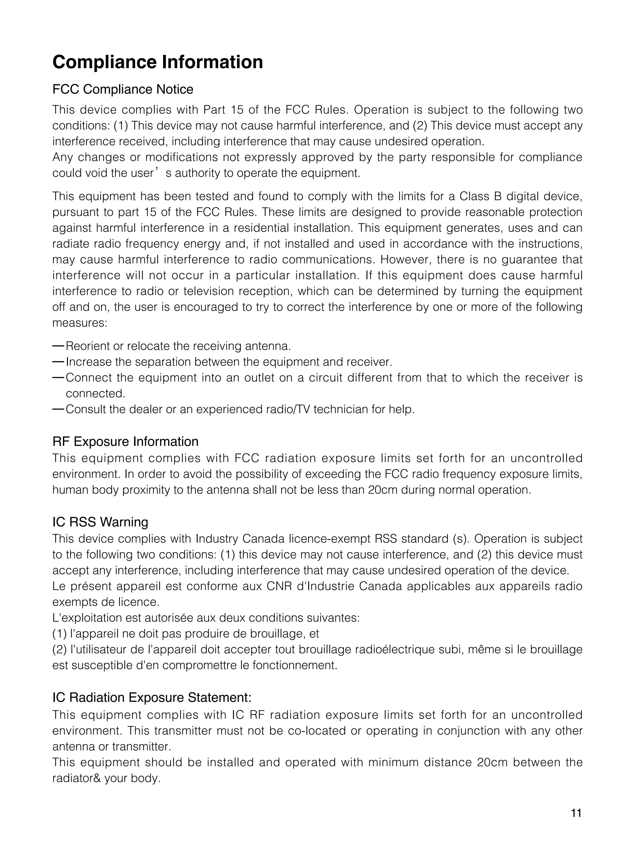 11
Compliance Information
FCC Compliance Notice
This device complies with Part 15 of the FCC Rules. Operation is subject to the following two
conditions: (1) This device may not cause harmful interference, and (2) This device must accept any
interference received, including interference that may cause undesired operation.
Any changes or modifications not expressly approved by the party responsible for compliance
could void the user’s authority to operate the equipment.
This equipment has been tested and found to comply with the limits for a Class B digital device,
pursuant to part 15 of the FCC Rules. These limits are designed to provide reasonable protection
against harmful interference in a residential installation. This equipment generates, uses and can
radiate radio frequency energy and, if not installed and used in accordance with the instructions,
may cause harmful interference to radio communications. However, there is no guarantee that
interference will not occur in a particular installation. If this equipment does cause harmful
interference to radio or television reception, which can be determined by turning the equipment
off and on, the user is encouraged to try to correct the interference by one or more of the following
measures:
—Reorient or relocate the receiving antenna.
—Increase the separation between the equipment and receiver.
—Connect the equipment into an outlet on a circuit different from that to which the receiver is
connected.
—Consult the dealer or an experienced radio/TV technician for help.
RF Exposure Information
This equipment complies with FCC radiation exposure limits set forth for an uncontrolled
environment. In order to avoid the possibility of exceeding the FCC radio frequency exposure limits,
human body proximity to the antenna shall not be less than 20cm during normal operation.
IC RSS Warning
This device complies with Industry Canada licence-exempt RSS standard (s). Operation is subject
to the following two conditions: (1) this device may not cause interference, and (2) this device must
accept any interference, including interference that may cause undesired operation of the device.
Le présent appareil est conforme aux CNR d'Industrie Canada applicables aux appareils radio
exempts de licence.
L'exploitation est autorisée aux deux conditions suivantes:
(1) l'appareil ne doit pas produire de brouillage, et
(2) l'utilisateur de l'appareil doit accepter tout brouillage radioélectrique subi, même si le brouillage
est susceptible d'en compromettre le fonctionnement.
IC Radiation Exposure Statement:
This equipment complies with IC RF radiation exposure limits set forth for an uncontrolled
environment. This transmitter must not be co-located or operating in conjunction with any other
antenna or transmitter.
This equipment should be installed and operated with minimum distance 20cm between the
radiator& your body.
 