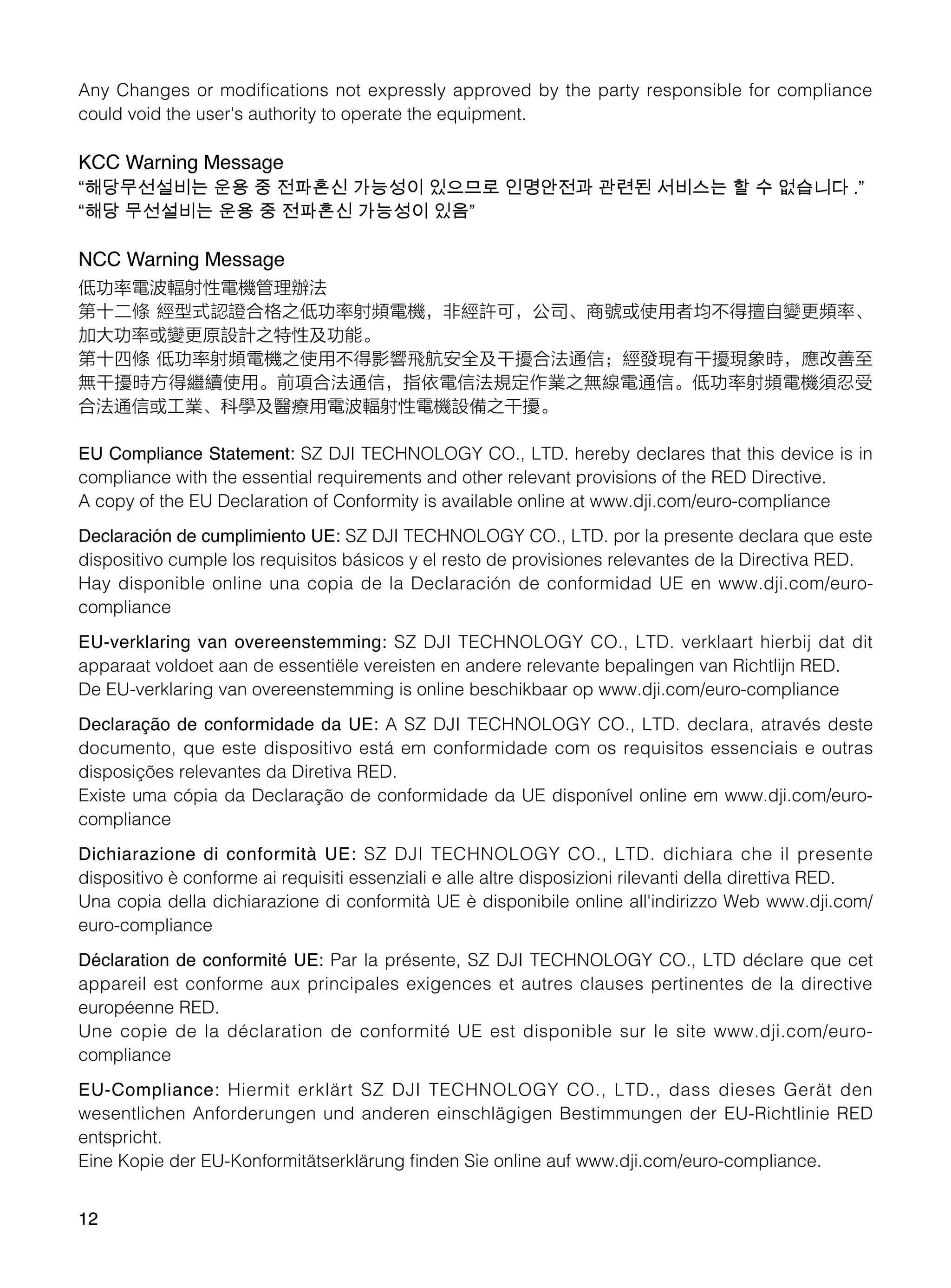 12
Any Changes or modifications not expressly approved by the party responsible for compliance
could void the user's authority to operate the equipment.
KCC Warning Message
“해당무선설비는 운용 중 전파혼신 가능성이 있으므로 인명안전과 관련된 서비스는 할 수 없습니다 .”
“해당 무선설비는 운용 중 전파혼신 가능성이 있음”
NCC Warning Message
低功率電波輻射性電機管理辦法
第十二條 經型式認證合格之低功率射頻電機，非經許可，公司、商號或使用者均不得擅自變更頻率、
加大功率或變更原設計之特性及功能。
第十四條 低功率射頻電機之使用不得影響飛航安全及干擾合法通信；經發現有干擾現象時，應改善至
無干擾時方得繼續使用。前項合法通信，指依電信法規定作業之無線電通信。低功率射頻電機須忍受
合法通信或工業、科學及醫療用電波輻射性電機設備之干擾。
EU Compliance Statement: SZ DJI TECHNOLOGY CO., LTD. hereby declares that this device is in
compliance with the essential requirements and other relevant provisions of the RED Directive.
A copy of the EU Declaration of Conformity is available online at www.dji.com/euro-compliance
Declaración de cumplimiento UE: SZ DJI TECHNOLOGY CO., LTD. por la presente declara que este
dispositivo cumple los requisitos básicos y el resto de provisiones relevantes de la Directiva RED.
Hay disponible online una copia de la Declaración de conformidad UE en www.dji.com/euro-
compliance
EU-verklaring van overeenstemming: SZ DJI TECHNOLOGY CO., LTD. verklaart hierbij dat dit
apparaat voldoet aan de essentiële vereisten en andere relevante bepalingen van Richtlijn RED.
De EU-verklaring van overeenstemming is online beschikbaar op www.dji.com/euro-compliance
Declaração de conformidade da UE: A SZ DJI TECHNOLOGY CO., LTD. declara, através deste
documento, que este dispositivo está em conformidade com os requisitos essenciais e outras
disposições relevantes da Diretiva RED.
Existe uma cópia da Declaração de conformidade da UE disponível online em www.dji.com/euro-
compliance
Dichiarazione di conformità UE: SZ DJI TECHNOLOGY CO., LTD. dichiara che il presente
dispositivo è conforme ai requisiti essenziali e alle altre disposizioni rilevanti della direttiva RED.
Una copia della dichiarazione di conformità UE è disponibile online all'indirizzo Web www.dji.com/
euro-compliance
Déclaration de conformité UE: Par la présente, SZ DJI TECHNOLOGY CO., LTD déclare que cet
appareil est conforme aux principales exigences et autres clauses pertinentes de la directive
européenne RED.
Une copie de la déclaration de conformité UE est disponible sur le site www.dji.com/euro-
compliance
EU-Compliance: Hiermit erklärt SZ DJI TECHNOLOGY CO., LTD., dass dieses Gerät den
wesentlichen Anforderungen und anderen einschlägigen Bestimmungen der EU-Richtlinie RED
entspricht.
Eine Kopie der EU-Konformitätserklärung finden Sie online auf www.dji.com/euro-compliance.
 