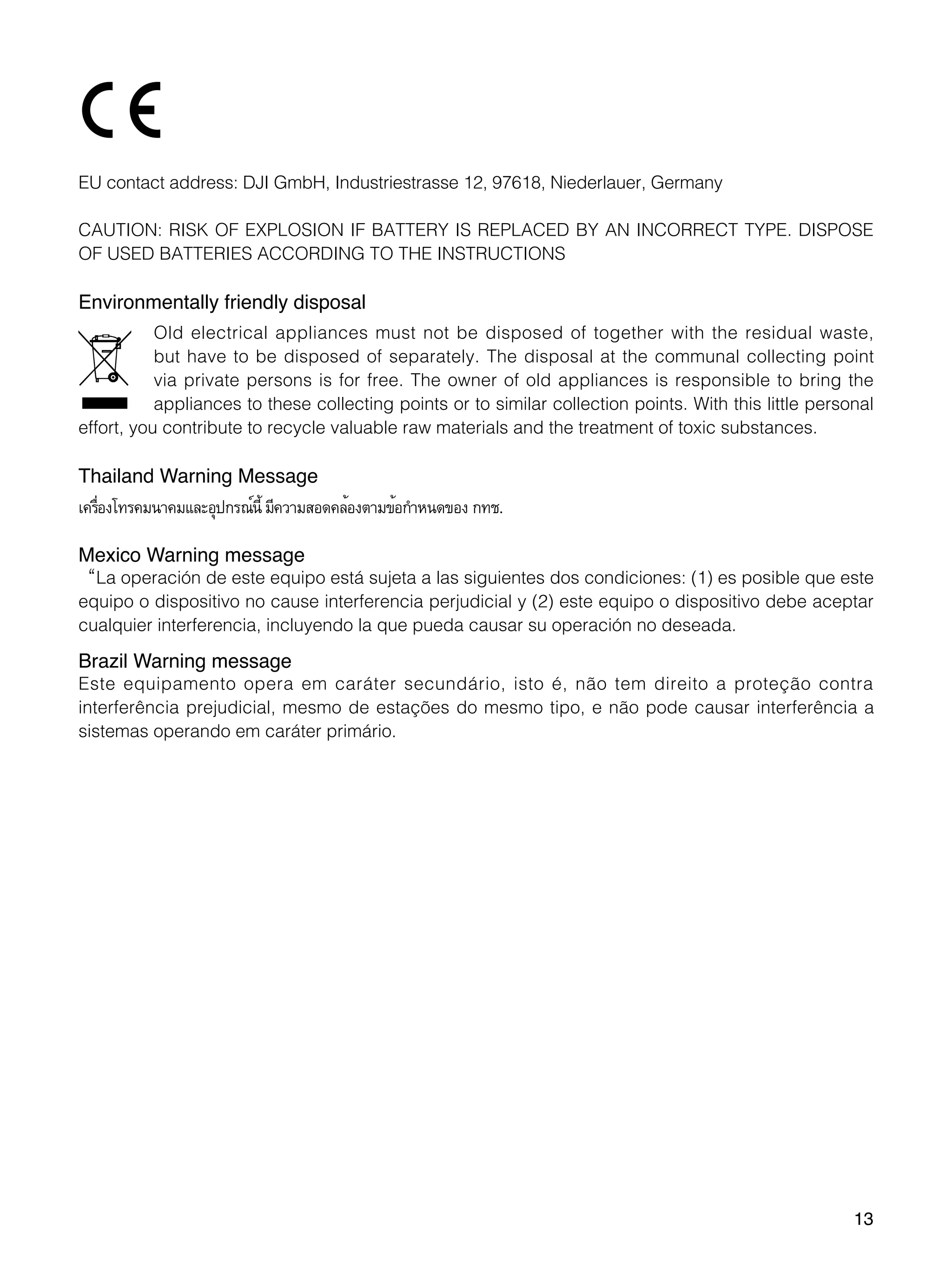 13
EU contact address: DJI GmbH, Industriestrasse 12, 97618, Niederlauer, Germany
CAUTION: RISK OF EXPLOSION IF BATTERY IS REPLACED BY AN INCORRECT TYPE. DISPOSE
OF USED BATTERIES ACCORDING TO THE INSTRUCTIONS
Environmentally friendly disposal
Old electrical appliances must not be disposed of together with the residual waste,
but have to be disposed of separately. The disposal at the communal collecting point
via private persons is for free. The owner of old appliances is responsible to bring the
appliances to these collecting points or to similar collection points. With this little personal
effort, you contribute to recycle valuable raw materials and the treatment of toxic substances.
Thailand Warning Message
เครื่องโทรคมนาคมและอุปกรณ์นี้ มีความสอดคล้องตามข้อกำ�หนดของ กทช.
Mexico Warning message
“La operación de este equipo está sujeta a las siguientes dos condiciones: (1) es posible que este
equipo o dispositivo no cause interferencia perjudicial y (2) este equipo o dispositivo debe aceptar
cualquier interferencia, incluyendo la que pueda causar su operación no deseada.
Brazil Warning message
Este equipamento opera em caráter secundário, isto é, não tem direito a proteção contra
interferência prejudicial, mesmo de estações do mesmo tipo, e não pode causar interferência a
sistemas operando em caráter primário.
 