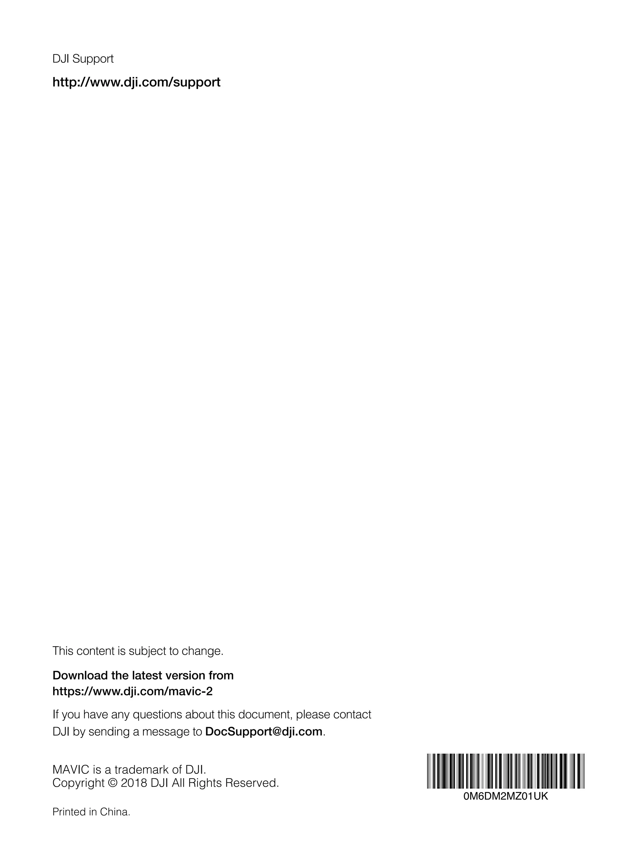 MAVIC is a trademark of DJI.
Copyright © 2018 DJI All Rights Reserved.
This content is subject to change.
Download the latest version from
https://www.dji.com/mavic-2
If you have any questions about this document, please contact
DJI by sending a message to DocSupport@dji.com.
http://www.dji.com/support
DJI Support
Printed in China.
0M6DM2MZ01UK
 