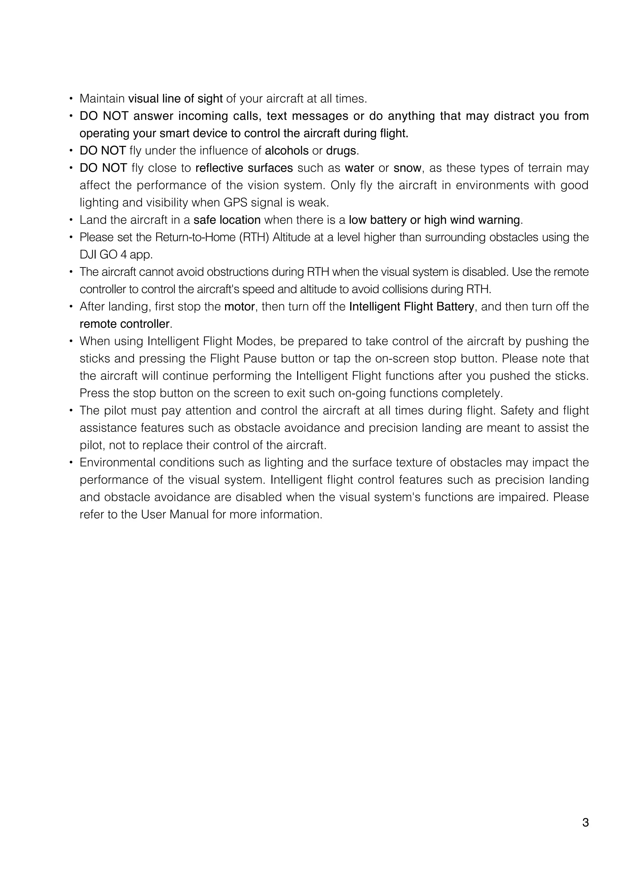 3
•	 Maintain visual line of sight of your aircraft at all times.
•	 DO NOT answer incoming calls, text messages or do anything that may distract you from
operating your smart device to control the aircraft during flight.
•	 DO NOT fly under the influence of alcohols or drugs.
•	 DO NOT fly close to reflective surfaces such as water or snow, as these types of terrain may
affect the performance of the vision system. Only fly the aircraft in environments with good
lighting and visibility when GPS signal is weak.
•	 Land the aircraft in a safe location when there is a low battery or high wind warning.
•	 Please set the Return-to-Home (RTH) Altitude at a level higher than surrounding obstacles using the
DJI GO 4 app.
•	 The aircraft cannot avoid obstructions during RTH when the visual system is disabled. Use the remote
controller to control the aircraft's speed and altitude to avoid collisions during RTH.
•	 After landing, first stop the motor, then turn off the Intelligent Flight Battery, and then turn off the
remote controller.
•	 When using Intelligent Flight Modes, be prepared to take control of the aircraft by pushing the
sticks and pressing the Flight Pause button or tap the on-screen stop button. Please note that
the aircraft will continue performing the Intelligent Flight functions after you pushed the sticks.
Press the stop button on the screen to exit such on-going functions completely.
•	 The pilot must pay attention and control the aircraft at all times during flight. Safety and flight
assistance features such as obstacle avoidance and precision landing are meant to assist the
pilot, not to replace their control of the aircraft.
•	 Environmental conditions such as lighting and the surface texture of obstacles may impact the
performance of the visual system. Intelligent flight control features such as precision landing
and obstacle avoidance are disabled when the visual system's functions are impaired. Please
refer to the User Manual for more information.
 