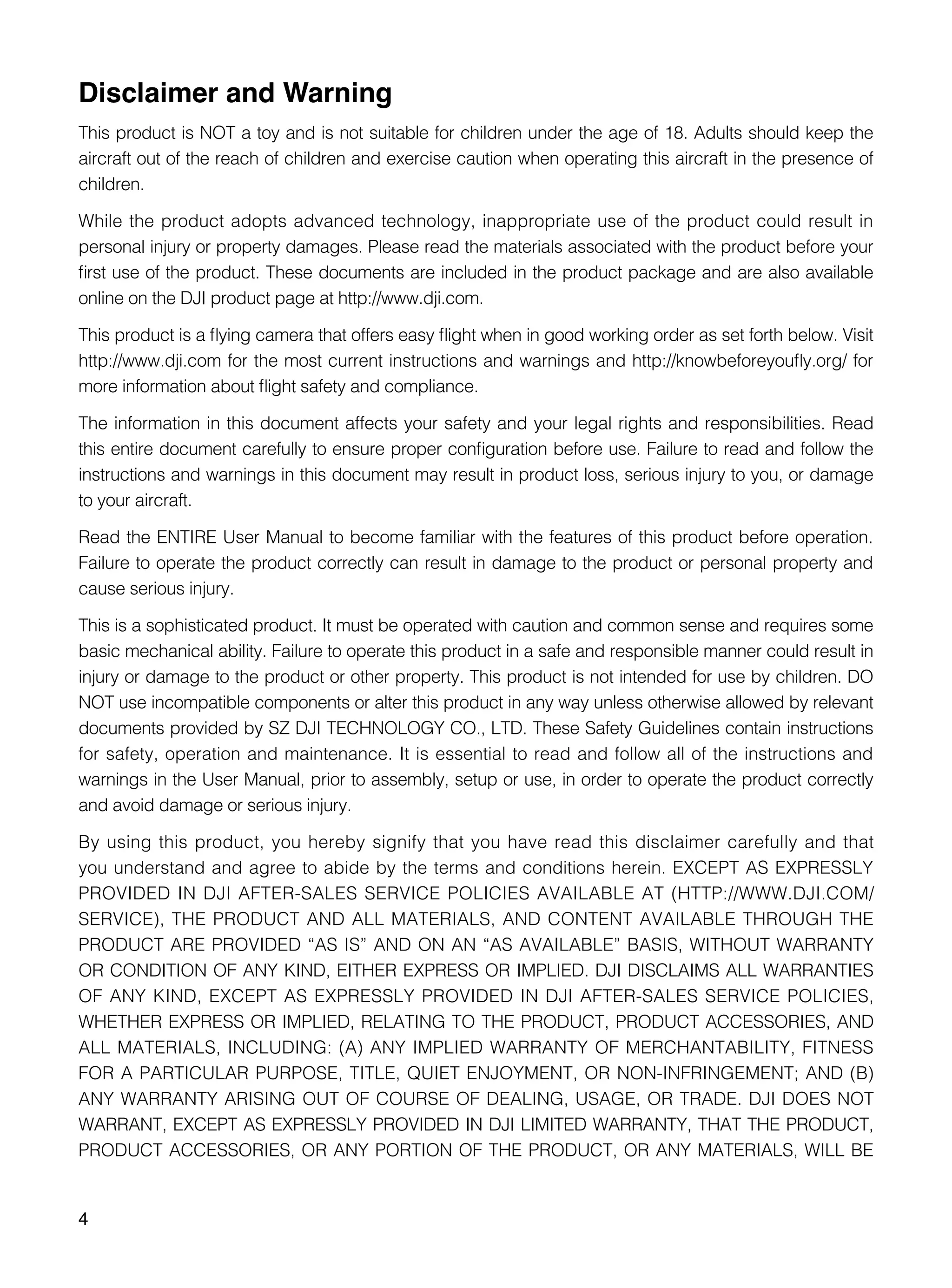 4
Disclaimer and Warning
This product is NOT a toy and is not suitable for children under the age of 18. Adults should keep the
aircraft out of the reach of children and exercise caution when operating this aircraft in the presence of
children.
While the product adopts advanced technology, inappropriate use of the product could result in
personal injury or property damages. Please read the materials associated with the product before your
first use of the product. These documents are included in the product package and are also available
online on the DJI product page at http://www.dji.com.
This product is a flying camera that offers easy flight when in good working order as set forth below. Visit
http://www.dji.com for the most current instructions and warnings and http://knowbeforeyoufly.org/ for
more information about flight safety and compliance.
The information in this document affects your safety and your legal rights and responsibilities. Read
this entire document carefully to ensure proper configuration before use. Failure to read and follow the
instructions and warnings in this document may result in product loss, serious injury to you, or damage
to your aircraft.
Read the ENTIRE User Manual to become familiar with the features of this product before operation.
Failure to operate the product correctly can result in damage to the product or personal property and
cause serious injury.
This is a sophisticated product. It must be operated with caution and common sense and requires some
basic mechanical ability. Failure to operate this product in a safe and responsible manner could result in
injury or damage to the product or other property. This product is not intended for use by children. DO
NOT use incompatible components or alter this product in any way unless otherwise allowed by relevant
documents provided by SZ DJI TECHNOLOGY CO., LTD. These Safety Guidelines contain instructions
for safety, operation and maintenance. It is essential to read and follow all of the instructions and
warnings in the User Manual, prior to assembly, setup or use, in order to operate the product correctly
and avoid damage or serious injury.
By using this product, you hereby signify that you have read this disclaimer carefully and that
you understand and agree to abide by the terms and conditions herein. EXCEPT AS EXPRESSLY
PROVIDED IN DJI AFTER-SALES SERVICE POLICIES AVAILABLE AT (HTTP://WWW.DJI.COM/
SERVICE), THE PRODUCT AND ALL MATERIALS, AND CONTENT AVAILABLE THROUGH THE
PRODUCT ARE PROVIDED “AS IS” AND ON AN “AS AVAILABLE” BASIS, WITHOUT WARRANTY
OR CONDITION OF ANY KIND, EITHER EXPRESS OR IMPLIED. DJI DISCLAIMS ALL WARRANTIES
OF ANY KIND, EXCEPT AS EXPRESSLY PROVIDED IN DJI AFTER-SALES SERVICE POLICIES,
WHETHER EXPRESS OR IMPLIED, RELATING TO THE PRODUCT, PRODUCT ACCESSORIES, AND
ALL MATERIALS, INCLUDING: (A) ANY IMPLIED WARRANTY OF MERCHANTABILITY, FITNESS
FOR A PARTICULAR PURPOSE, TITLE, QUIET ENJOYMENT, OR NON-INFRINGEMENT; AND (B)
ANY WARRANTY ARISING OUT OF COURSE OF DEALING, USAGE, OR TRADE. DJI DOES NOT
WARRANT, EXCEPT AS EXPRESSLY PROVIDED IN DJI LIMITED WARRANTY, THAT THE PRODUCT,
PRODUCT ACCESSORIES, OR ANY PORTION OF THE PRODUCT, OR ANY MATERIALS, WILL BE
 