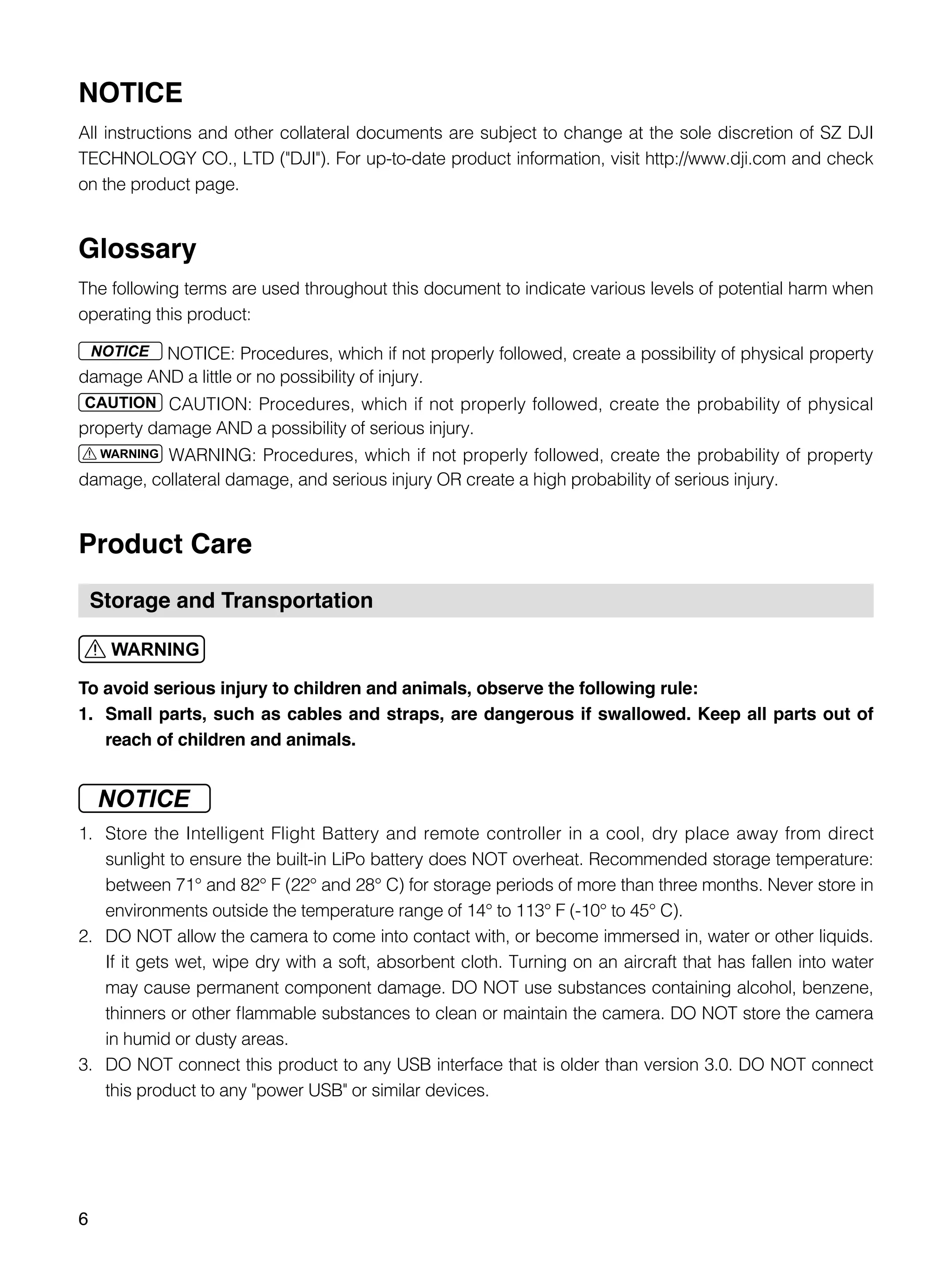 6
NOTICE
All instructions and other collateral documents are subject to change at the sole discretion of SZ DJI
TECHNOLOGY CO., LTD ("DJI"). For up-to-date product information, visit http://www.dji.com and check
on the product page.
Glossary
The following terms are used throughout this document to indicate various levels of potential harm when
operating this product:
NOTICE: Procedures, which if not properly followed, create a possibility of physical property
damage AND a little or no possibility of injury.
CAUTION: Procedures, which if not properly followed, create the probability of physical
property damage AND a possibility of serious injury.
WARNING: Procedures, which if not properly followed, create the probability of property
damage, collateral damage, and serious injury OR create a high probability of serious injury.
Product Care
Storage and Transportation
To avoid serious injury to children and animals, observe the following rule:
1.	 Small parts, such as cables and straps, are dangerous if swallowed. Keep all parts out of
reach of children and animals.
1.	 Store the Intelligent Flight Battery and remote controller in a cool, dry place away from direct
sunlight to ensure the built-in LiPo battery does NOT overheat. Recommended storage temperature:
between 71° and 82° F (22° and 28° C) for storage periods of more than three months. Never store in
environments outside the temperature range of 14° to 113° F (-10° to 45° C).
2.	 DO NOT allow the camera to come into contact with, or become immersed in, water or other liquids.
If it gets wet, wipe dry with a soft, absorbent cloth. Turning on an aircraft that has fallen into water
may cause permanent component damage. DO NOT use substances containing alcohol, benzene,
thinners or other flammable substances to clean or maintain the camera. DO NOT store the camera
in humid or dusty areas.
3.	 DO NOT connect this product to any USB interface that is older than version 3.0. DO NOT connect
this product to any "power USB" or similar devices.
 