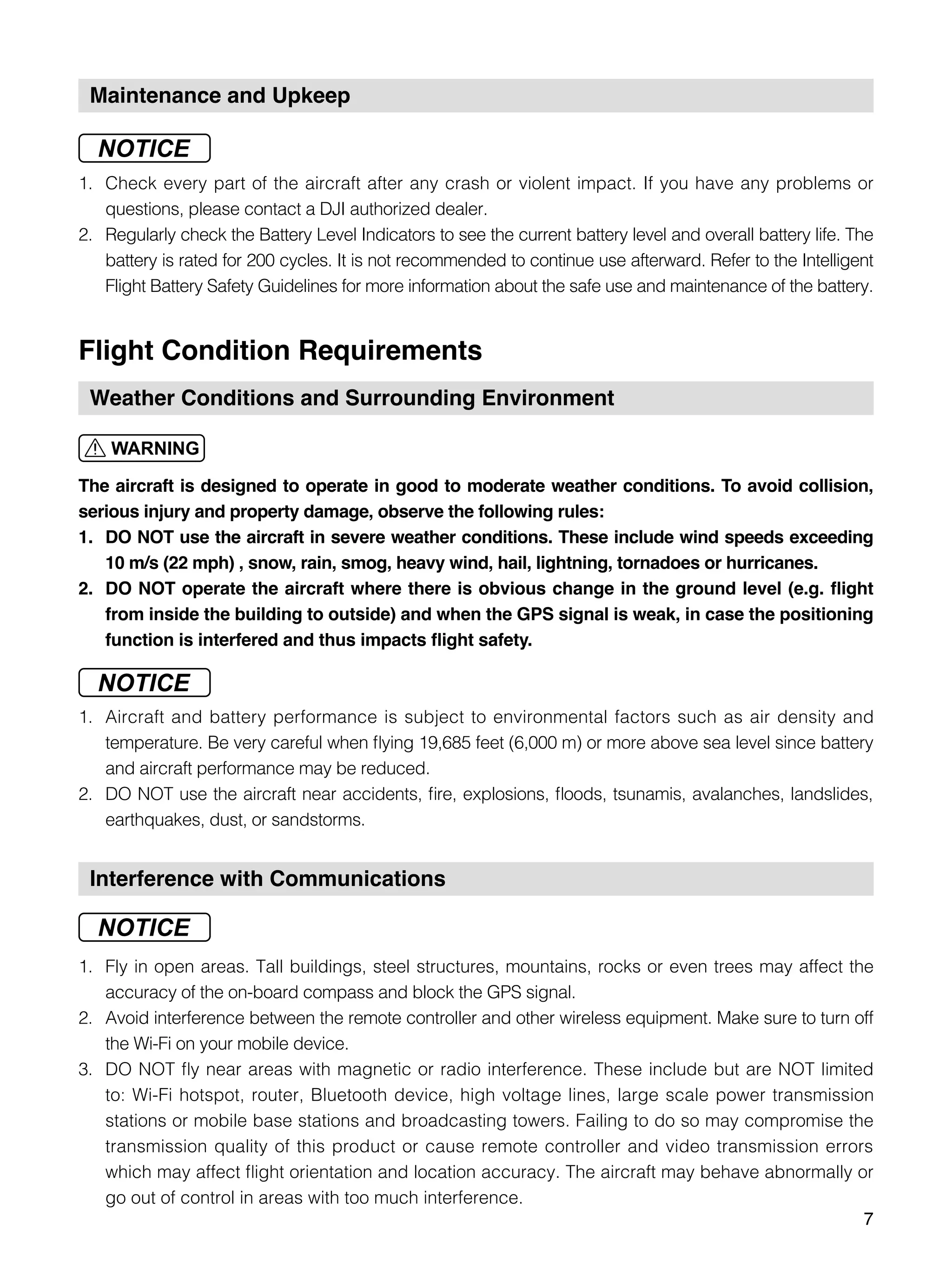 7
Maintenance and Upkeep
1.	 Check every part of the aircraft after any crash or violent impact. If you have any problems or
questions, please contact a DJI authorized dealer.
2.	 Regularly check the Battery Level Indicators to see the current battery level and overall battery life. The
battery is rated for 200 cycles. It is not recommended to continue use afterward. Refer to the Intelligent
Flight Battery Safety Guidelines for more information about the safe use and maintenance of the battery.
Flight Condition Requirements
Weather Conditions and Surrounding Environment
The aircraft is designed to operate in good to moderate weather conditions. To avoid collision,
serious injury and property damage, observe the following rules:
1.	 DO NOT use the aircraft in severe weather conditions. These include wind speeds exceeding
10 m/s (22 mph) , snow, rain, smog, heavy wind, hail, lightning, tornadoes or hurricanes.
2.	 DO NOT operate the aircraft where there is obvious change in the ground level (e.g. flight
from inside the building to outside) and when the GPS signal is weak, in case the positioning
function is interfered and thus impacts flight safety.
1.	 Aircraft and battery performance is subject to environmental factors such as air density and
temperature. Be very careful when flying 19,685 feet (6,000 m) or more above sea level since battery
and aircraft performance may be reduced.
2.	 DO NOT use the aircraft near accidents, fire, explosions, floods, tsunamis, avalanches, landslides,
earthquakes, dust, or sandstorms.
Interference with Communications
1.	 Fly in open areas. Tall buildings, steel structures, mountains, rocks or even trees may affect the
accuracy of the on-board compass and block the GPS signal.
2.	 Avoid interference between the remote controller and other wireless equipment. Make sure to turn off
the Wi-Fi on your mobile device.
3.	 DO NOT fly near areas with magnetic or radio interference. These include but are NOT limited
to: Wi-Fi hotspot, router, Bluetooth device, high voltage lines, large scale power transmission
stations or mobile base stations and broadcasting towers. Failing to do so may compromise the
transmission quality of this product or cause remote controller and video transmission errors
which may affect flight orientation and location accuracy. The aircraft may behave abnormally or
go out of control in areas with too much interference.
 