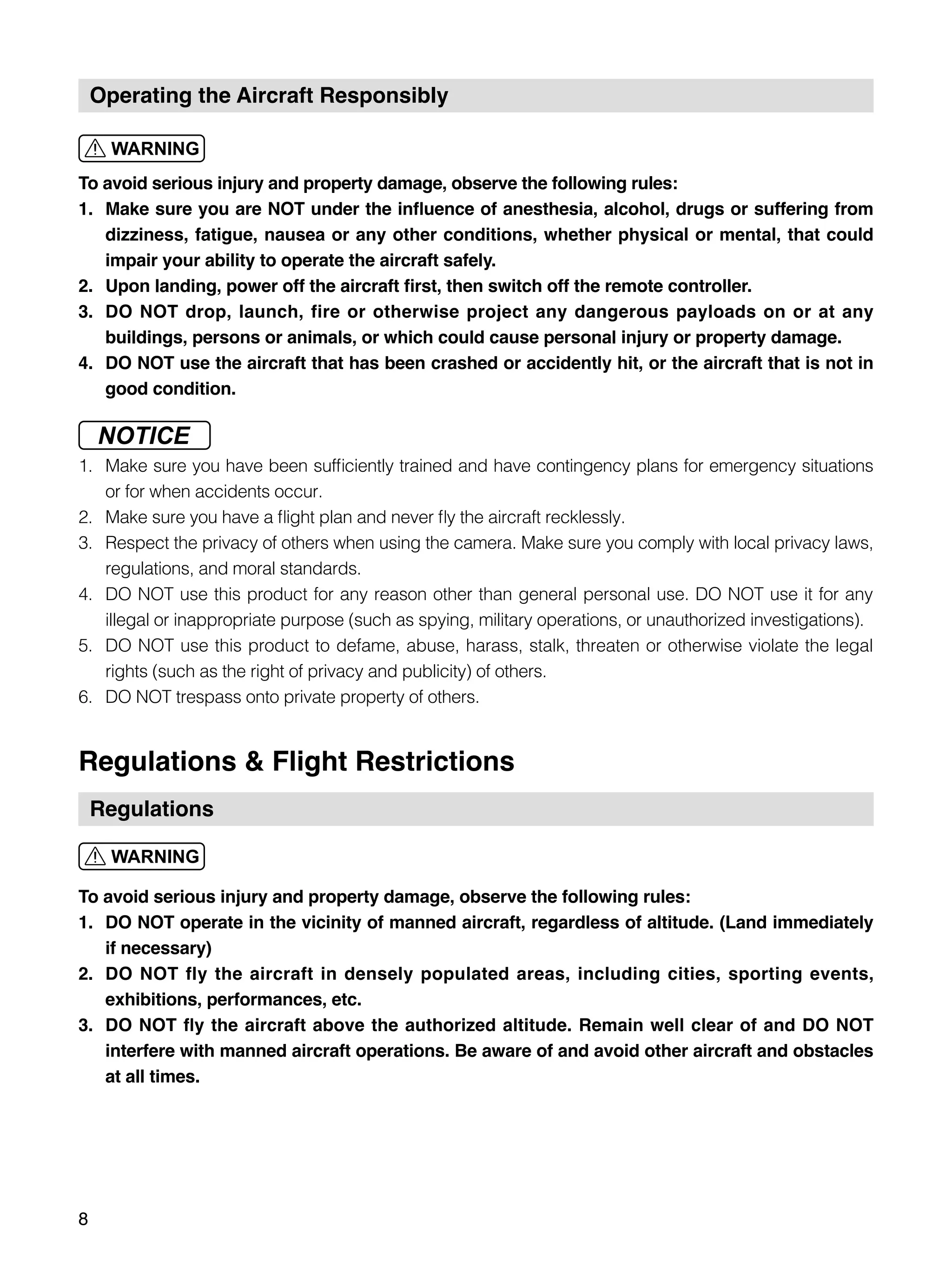 8
Operating the Aircraft Responsibly
To avoid serious injury and property damage, observe the following rules:
1.	 Make sure you are NOT under the influence of anesthesia, alcohol, drugs or suffering from
dizziness, fatigue, nausea or any other conditions, whether physical or mental, that could
impair your ability to operate the aircraft safely.
2.	 Upon landing, power off the aircraft first, then switch off the remote controller.
3.	 DO NOT drop, launch, fire or otherwise project any dangerous payloads on or at any
buildings, persons or animals, or which could cause personal injury or property damage.
4.	 DO NOT use the aircraft that has been crashed or accidently hit, or the aircraft that is not in
good condition.
1.	 Make sure you have been sufficiently trained and have contingency plans for emergency situations
or for when accidents occur.
2.	 Make sure you have a flight plan and never fly the aircraft recklessly.
3.	 Respect the privacy of others when using the camera. Make sure you comply with local privacy laws,
regulations, and moral standards.
4.	 DO NOT use this product for any reason other than general personal use. DO NOT use it for any
illegal or inappropriate purpose (such as spying, military operations, or unauthorized investigations).
5.	 DO NOT use this product to defame, abuse, harass, stalk, threaten or otherwise violate the legal
rights (such as the right of privacy and publicity) of others.
6.	 DO NOT trespass onto private property of others.
Regulations & Flight Restrictions
Regulations
To avoid serious injury and property damage, observe the following rules:
1.	 DO NOT operate in the vicinity of manned aircraft, regardless of altitude. (Land immediately
if necessary)
2.	 DO NOT fly the aircraft in densely populated areas, including cities, sporting events,
exhibitions, performances, etc.
3.	 DO NOT fly the aircraft above the authorized altitude. Remain well clear of and DO NOT
interfere with manned aircraft operations. Be aware of and avoid other aircraft and obstacles
at all times.
 