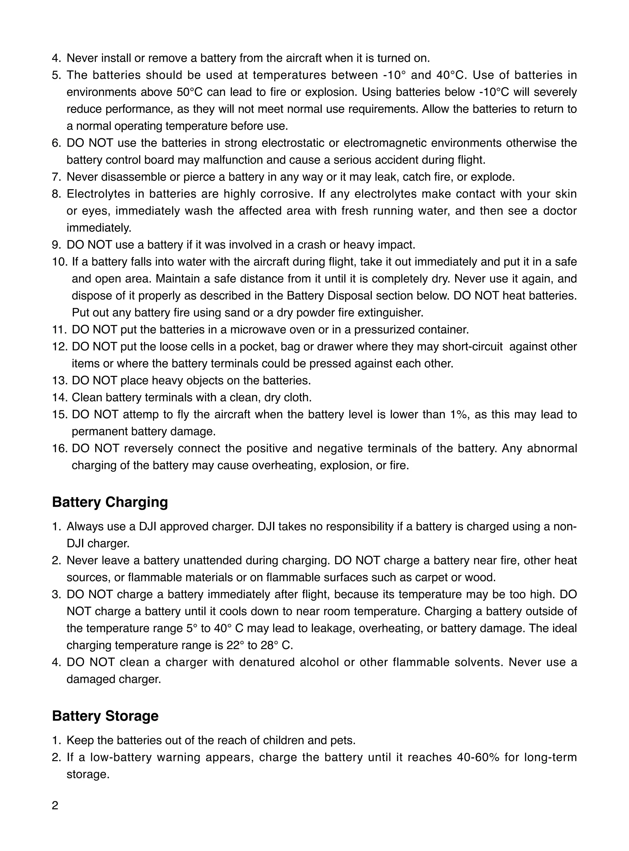 2
4.	Never install or remove a battery from the aircraft when it is turned on.
5.	The batteries should be used at temperatures between -10° and 40°C. Use of batteries in
environments above 50°C can lead to fire or explosion. Using batteries below -10°C will severely
reduce performance, as they will not meet normal use requirements. Allow the batteries to return to
a normal operating temperature before use.
6.	DO NOT use the batteries in strong electrostatic or electromagnetic environments otherwise the
battery control board may malfunction and cause a serious accident during flight.
7.	Never disassemble or pierce a battery in any way or it may leak, catch fire, or explode.
8.	Electrolytes in batteries are highly corrosive. If any electrolytes make contact with your skin
or eyes, immediately wash the affected area with fresh running water, and then see a doctor
immediately.
9.	DO NOT use a battery if it was involved in a crash or heavy impact.
10.	If a battery falls into water with the aircraft during flight, take it out immediately and put it in a safe
and open area. Maintain a safe distance from it until it is completely dry. Never use it again, and
dispose of it properly as described in the Battery Disposal section below. DO NOT heat batteries.
Put out any battery fire using sand or a dry powder fire extinguisher.
11.	DO NOT put the batteries in a microwave oven or in a pressurized container.
12.	DO NOT put the loose cells in a pocket, bag or drawer where they may short-circuit against other
items or where the battery terminals could be pressed against each other.
13.	DO NOT place heavy objects on the batteries.
14.	Clean battery terminals with a clean, dry cloth.
15.	DO NOT attemp to fly the aircraft when the battery level is lower than 1%, as this may lead to
permanent battery damage.
16.	DO NOT reversely connect the positive and negative terminals of the battery. Any abnormal
charging of the battery may cause overheating, explosion, or fire.
Battery Charging
1.	Always use a DJI approved charger. DJI takes no responsibility if a battery is charged using a non-
DJI charger.
2.	Never leave a battery unattended during charging. DO NOT charge a battery near fire, other heat
sources, or flammable materials or on flammable surfaces such as carpet or wood.
3.	DO NOT charge a battery immediately after flight, because its temperature may be too high. DO
NOT charge a battery until it cools down to near room temperature. Charging a battery outside of
the temperature range 5° to 40° C may lead to leakage, overheating, or battery damage. The ideal
charging temperature range is 22° to 28° C.
4.	DO NOT clean a charger with denatured alcohol or other flammable solvents. Never use a
damaged charger.
Battery Storage
1.	Keep the batteries out of the reach of children and pets.
2.	If a low-battery warning appears, charge the battery until it reaches 40-60% for long-term
storage.
 