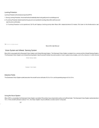 Landing Protection
Landing Protectionwill activateduring Smart RTH.
1. During Landing Protection, theaircraft will automatically detect and gently landon suitableground.
2. If Landing Protection determinesthat the groundisnot suitablefor landing,Mavic Mini will hover and
wait for pilot confirmation.
3. If Landing Protection is not operational, DJI Fly will display a landing prompt when Mavic Mini descends below 0.5 meters. Pull down on the throttle stick or use t
14 © 2019 DJI All Rights Reserved.
Mavic Mini User Manual
Vision System and Infrared Sensing System
Mavic Mini isequipped witha Downward Vision System and InfraredSensing System. The Downward Vision System consistsof one camera andthe Infrared Sensing System c
The Downward Vision System and InfraredSensingSystem help the aircraft maintain itscurrent position,hover in placemore p recisely, and to fly indoors or in other environm
Infrared Sensing System
Downward Vision System
Detection Fields
The Downward Vision System works best when the aircraft isat an altitude of 0.5 to 10 m, anditsoperatingrange is0.5 to 3 0 m.
Using the Vision System
When GPS is unavailable, the Downward Vision System isenabled ifthe surface hasa discernable surface and sufficient light. The Downward VisionSystem works best when t
10 m. If the aircraft’s altitude is above 10 m, the Vision System may be affected, so extra caution is required.
56°
1°
 