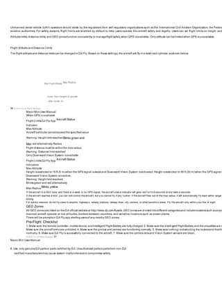 Unmanned aerial vehicle (UAV) operators should abide by the regulations from self-regulatory organizations such as the International Civil Aviation Organization, the Federa
aviation authorities. For safety reasons, flight limits are enabled by default to help users operate this aircraft safely and legally. Users can set flight limits on height and
Altitudelimits, distance limits, and GEO zonesfunction concurrently to manageflight safety when GPS isavailable. Only altitude can belimitedwhen GPS isunavailable.
Flight Altitude andDistance Limits
The flight altitudeand distance limitscan be changedin DJI Fly. Based on these settings, the aircraft will fly in a restri cted cylinder, asshown below:
Max Flight Altitude
Max Radius
Home Point Height of aircraft
when turned on
36 © 2019 DJI All Rights Reserved.
Mavic Mini User Manual
When GPS is available
Flight LimitsDJI Fly App
Aircraft Status
Indicator
Max Altitude
Aircraft'saltitude cannotexceedthe specifiedvalue
Warning: Height limitreached Blinks green and
Max red alternatively Radius
Flight distance must be withinthe max radius
Warning: Distance limitreached
Only Downward Vision System isavailable
Flight LimitsDJI Fly App Aircraft Status
Indicators
Max Altitude
Height isrestricted to 16 ft (5 m) when the GPS signal isweakand Downward Vision System isactivated. Height isrestricted to 98 ft (30 m) when the GPS signal i
Downward Vision System isinactive.
Warning: Height limitreached.
Blinksgreen and red alternatively
Max Radius
Blinks yellow
If the aircraf t in a GEO zone and there is a weak or no GPS signal, the aircraf t status indicator will glow red f or f iv e seconds ev ery twelv e seconds.
If the aircraf t reaches a limit, y ou can still control the aircraf t, but y ou cannot f ly it any f urther. If the aircraf t f lies out of the max radius, it will automatically f ly back within range
strong.
For saf ety reasons, do not f ly close to airports, highway s, railway stations, railway lines, city centers, or other sensitiv e areas. Fly the aircraf t only within y our line of sight.
GEO Zones
All GEO zonesare listed on theDJI official websiteat http://www.dji.com/flysafe.GEO zonesare divided intodifferent categoriesand includelocationssuch asairpo
manned aircraft operate at low altitudes, borders between countries, and sensitive locations such as power plants.
There will be promptsin DJI Fly app alertingusersof any nearby GEO zones.
Pre-Flight Checklist
1. Make sure the remote controller, mobiledevice, andIntelligent Flight Battery are fully charged. 2. Make sure the Intelli gent FlightBattery and the propellersare m
Make sure the aircraft arms are unfolded. 4. Make sure the gimbal and camera are functioning normally. 5. Make sure nothingi sobstructing the motorsand thatth
normally. 6. Make sure DJI Fly is successfully connected to the aircraft. 7. Make sure the camera lensand Vision System sensors are clean.
© 2019 DJI All Rights Reserved. 37
Mavic Mini User Manual
8. Use only genuineDJI partsor parts certified by DJI. Unauthorized partsor partsfrom non-DJI
certified manufacturersmay cause system malfunctionsand compromise safety.
 