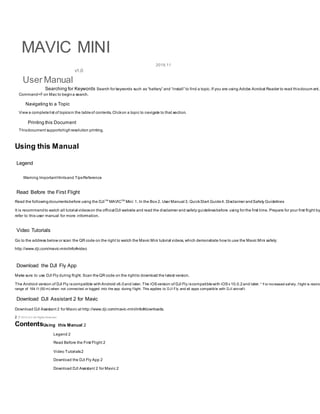 MAVIC MINI
User Manual
2019.11
v1.0
Searching for Keywords Search for keywords such as “battery” and “install” to find a topic. If you are using Adobe Acrobat Reader to read thisdocum ent,
Command+F on Mac to begina search.
Navigating to a Topic
View a completelist of topicsin the tableof contents. Clickon a topic to navigate to that section.
Printing this Document
Thisdocument supportshighresolution printing.
Using this Manual
Legend
Warning ImportantHintsand TipsReference
Read Before the First Flight
Read the followingdocumentsbefore using the DJITM
MAVICTM
Mini: 1. In the Box 2. User Manual 3. QuickStart Guide4. Disclaimer andSafety Guidelines
It is recommendto watch all tutorial videoson the official DJI website and read the disclaimer and safety guidelinesbefore using for the first time. Prepare for your first flight by
refer to this user manual for more information.
Video Tutorials
Go to the address below or scan the QR code on the right to watch the Mavic Mini tutorial videos, which demonstrate how to use the Mavic Mini safely:
http://www.dji.com/mavic-mini/info#video
Download the DJI Fly App
Make sure to use DJI Fly during flight. Scan theQR code on the rightto download the latest version.
The Android version of DJI Fly iscompatible withAndroid v6.0and later. The iOSversion of DJI Fly iscompatiblewith iOSv10.0.2and later. * For increased saf ety , f light is restric
range of 164 f t (50 m) when not connected or logged into the app during f light. This applies to DJI Fly and all apps compatible with DJI aircraf t.
Download DJI Assistant 2 for Mavic
Download DJI Assistant 2 for Mavic at http://www.dji.com/mavic-mini/info#downloads.
2 © 2019 DJI All Rights Reserved.
ContentsUsing this Manual 2
Legend 2
Read Before the First Flight 2
Video Tutorials2
Download the DJI Fly App 2
Download DJI Assistant 2 for Mavic 2
 