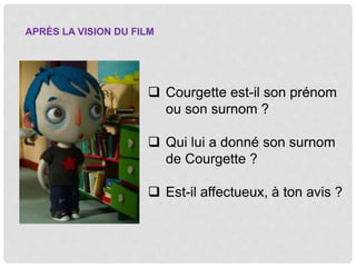  Courgette est-il son prénom
ou son surnom ?
Qui lui a donné son surnom
de Courgette ?
Est-il affectueux, à ton avis ?
APRÈS LA VISION DU FILM