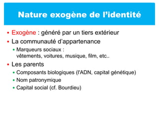 Nature exogène de l’identitéExogène : généré par un tiers extérieurLa communauté d’appartenanceMarqueurs sociaux : vêtements, voitures, musique, film, etc..Les parentsComposants biologiques (l'ADN, capital génétique)Nom patronymiqueCapital social (cf. Bourdieu)