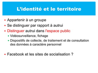 L’identité et le territoireAppartenir à un groupeSe distinguer par rapport à autruiDistinguer autrui dans l'espace publicVidéosurveillance, fichageDispositifs de collecte, de traitement et de consultation des données à caractère personnelFacebook et les sites de socialisation ?