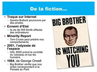 De la fiction…Traque sur InternetSandra Bullock poursuivie par des piratesEnnemi d’Etat la vie de Will Smith effacée des ordinateursMinority Report Tom Cruise peut prédire nos comportements2001, l’odyssée de l’espaceHAL 9000 prend le contrôle du vaisseau et tue les humains1984, de George OrwellBig Brother vérifie que nos actes correspondent à la Pensée du Parti