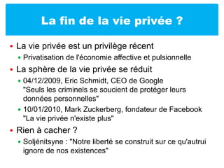 La fin de la vie privée ?La vie privée est un privilège récentPrivatisation de l'économie affective et pulsionnelleLa sphère de la vie privée se réduit04/12/2009, Eric Schmidt, CEO de Google"Seuls les criminels se soucient de protéger leurs données personnelles"10/01/2010, Mark Zuckerberg, fondateur de Facebook"La vie privée n'existe plus"Rien à cacher ?Soljénitsyne : "Notre liberté se construit sur ce qu'autrui ignore de nos existences"