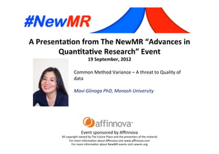 A	
  Presenta*on	
  from	
  The	
  NewMR	
  “Advances	
  in	
  
Quan*ta*ve	
  Research”	
  Event	
  
19	
  September,	
  2012	
  
Event	
  sponsored	
  by	
  Aﬃnnova	
  
All	
  copyright	
  owned	
  by	
  The	
  Future	
  Place	
  and	
  the	
  presenters	
  of	
  the	
  material	
  
For	
  more	
  informa=on	
  about	
  Aﬃnnova	
  visit	
  www.aﬃnnova.com	
  
For	
  more	
  informa=on	
  about	
  NewMR	
  events	
  visit	
  newmr.org	
  
Common	
  Method	
  Variance	
  –	
  A	
  threat	
  to	
  Quality	
  of	
  
data	
  
	
  
Mavi	
  Glinoga	
  PhD,	
  Monash	
  University 	
   	
  	
  
 