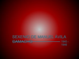 SEXENIO DE MANUEL ÁVILA 
CAMACHO 1940 - 
1946 
 