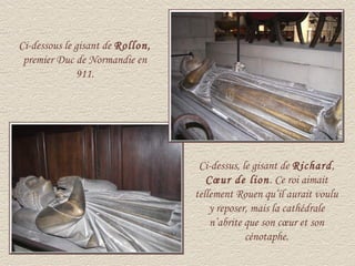 Ci-dessous le gisant de Rollon,
 premier Duc de Normandie en
              911.




                                   Ci-dessus, le gisant de Richard,
                                     Cœur de lion. Ce roi aimait
                                  tellement Rouen qu’il aurait voulu
                                      y reposer, mais la cathédrale
                                      n’abrite que son cœur et son
                                               cénotaphe.
 