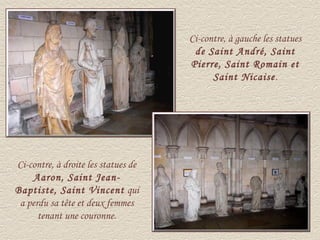 Ci-contre, à gauche les statues
                                      de Saint André, Saint
                                     Pierre, Saint Romain et
                                           Saint Nicaise.




Ci-contre, à droite les statues de
    Aaron, Saint Jean-
Baptiste, Saint Vincent qui
 a perdu sa tête et deux femmes
      tenant une couronne.
 