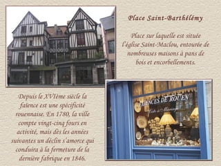 Place Saint-Barthélémy

                                       Place sur laquelle est située
                                   l’église Saint-Maclou, entourée de
                                      nombreuses maisons à pans de
                                         bois et encorbellements.



   Depuis le XVIème siècle la
    faïence est une spécificité
  rouennaise. En 1780, la ville
   compte vingt-cinq fours en
   activité, mais dès les années
suivantes un déclin s’amorce qui
  conduira à la fermeture de la
    dernière fabrique en 1846.
 