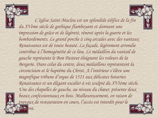 L’église Saint-Maclou est un splendide édifice de la fin
du XVème siècle de gothique flamboyant et donnant une
impression de grâce et de légèreté, rénové après la guerre et les
bombardements. Le grand porche à cinq arcades avec des vantaux
Renaissance est de toute beauté. La façade, légèrement arrondie
contribue à l’homogénéité de ce lieu. Le médaillon du vantail de
gauche représente le Bon Pasteur éloignant les voleurs de la
Bergerie. Dans celui du centre, deux médaillons représentent la
circoncision et le baptême du Christ. A l’intérieur s’élève une
magnifique tribune d’orgue de 1521 aux délicates boiseries
Renaissance et un élégant escalier à vis sculpté du XVIème siècle.
Une des chapelles de gauche, au niveau du chœur, présente deux
beaux confessionnaux en bois. Malheureusement, en raison de
travaux de restauration en cours, l’accès est interdit pour le
moment.
 