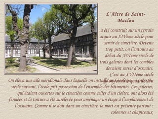 L’Aître de Saint-
                                                            Maclou
                                                     a été construit sur un terrain
                                                    acquis au XIVème siècle pour
                                                       servir de cimetière. Devenu
                                                        trop petit, on l’entoura au
                                                        début du XVIème siècle de
                                                    trois galeries dont les combles
                                                        devaient servir d’ossuaire.
                                                          C’est au XVIIème siècle
On éleva une aile méridionale dans laquelle on installa une écolele quadrilatère.
                                                      qu’on ferma peu à près. Au
 siècle suivant, l’école prit possession de l’ensemble des bâtiments. Les galeries,
      qui étaient ouvertes sur le cimetière comme celles d’un cloître, ont alors été
fermées et la toiture a été surélevée pour aménager un étage à l’emplacement de
    l’ossuaire. Comme il se doit dans un cimetière, la mort est présente partout :
                                                           colonnes et chapiteaux.
 